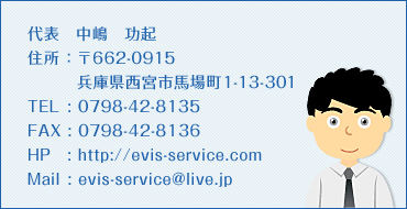 住所 662-0915 兵庫県西宮市馬場町1-13-301 代表　中嶋　功起 ＴＥＬ　0798-42-8135 ＦＡＸ　0798-42-8136 ＨＰ　evis-service.com